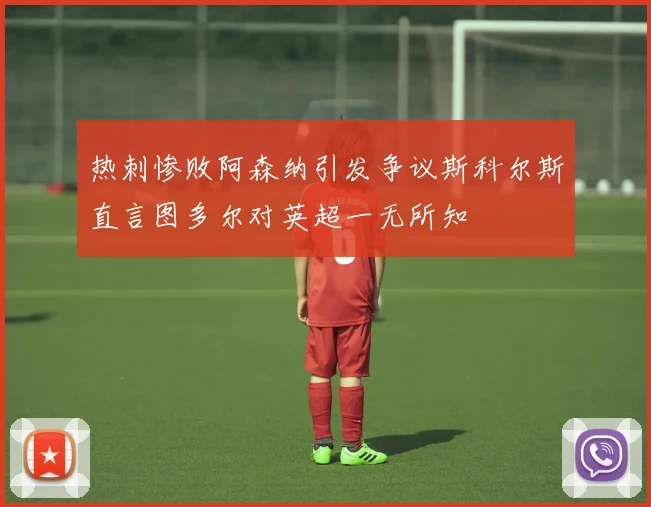 热刺惨败阿森纳引发争议斯科尔斯直言图多尔对英超一无所知