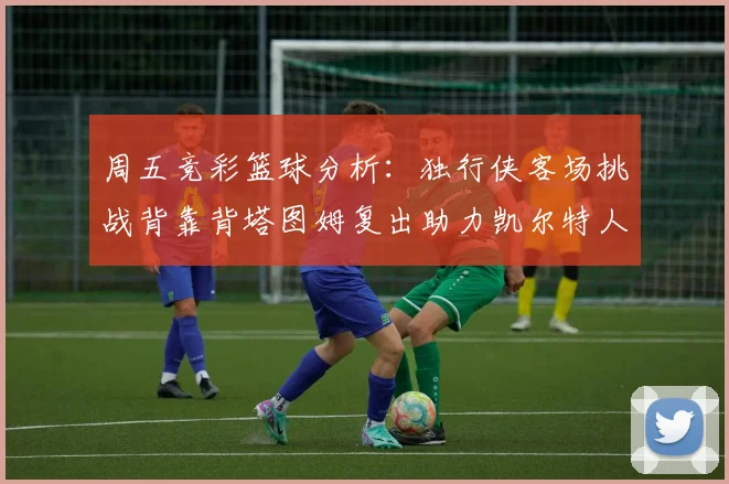 周五竞彩篮球分析：独行侠客场挑战背靠背塔图姆复出助力凯尔特人