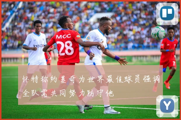 怀特称约基奇为世界最佳球员强调全队需共同努力防守他