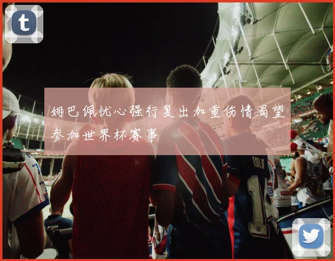 姆巴佩忧心强行复出加重伤情渴望参加世界杯赛事