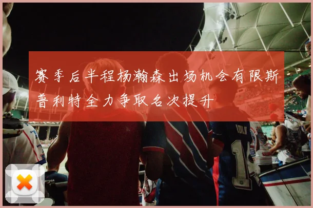 赛季后半程杨瀚森出场机会有限斯普利特全力争取名次提升