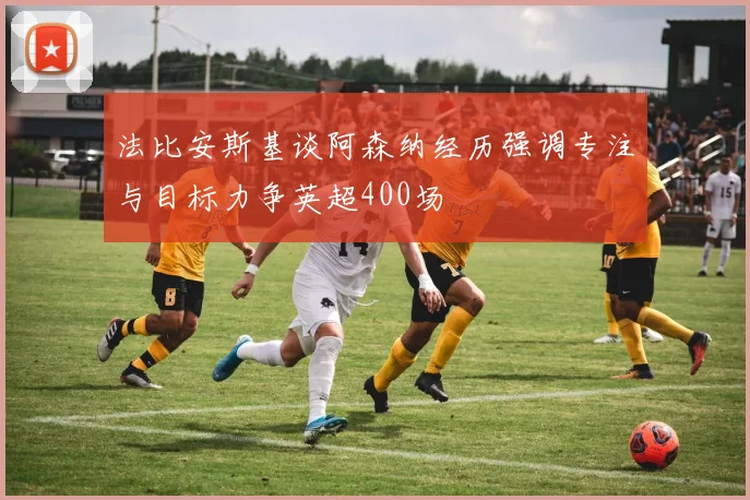 法比安斯基谈阿森纳经历强调专注与目标力争英超400场